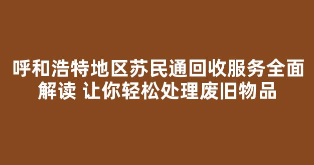 呼和浩特地区苏民通回收服务全面解读 让你轻松处理废旧物品